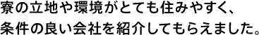 寮の立地や環境がとても住みやすく、条件の良い会社を紹介してもらえました。