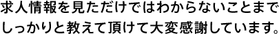 求人情報をみただけではわからないことまでしっかりと教えて頂けて大変感謝しています。